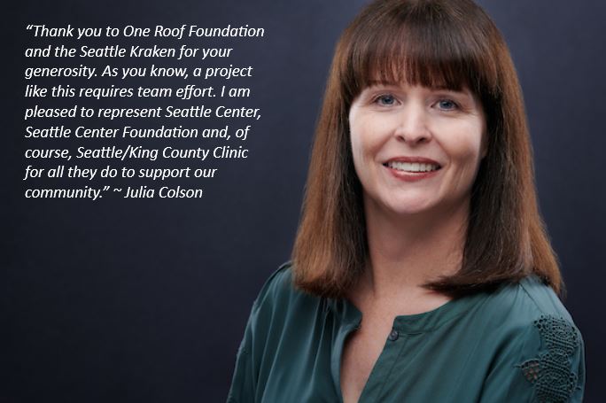 Image of a woman and a quote: “Thank you to One Roof Foundation and the Seattle Kraken for your generosity. As you know, a project like this requires team effort. I am pleased to represent Seattle Center, Seattle Center Foundation and, of course, Seattle/King County Clinic for all they do to support our community.” ~ Julia Colson